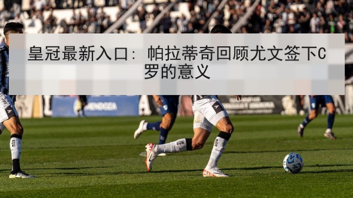 皇冠最新入口: 帕拉蒂奇回顾尤文签下C罗的意义