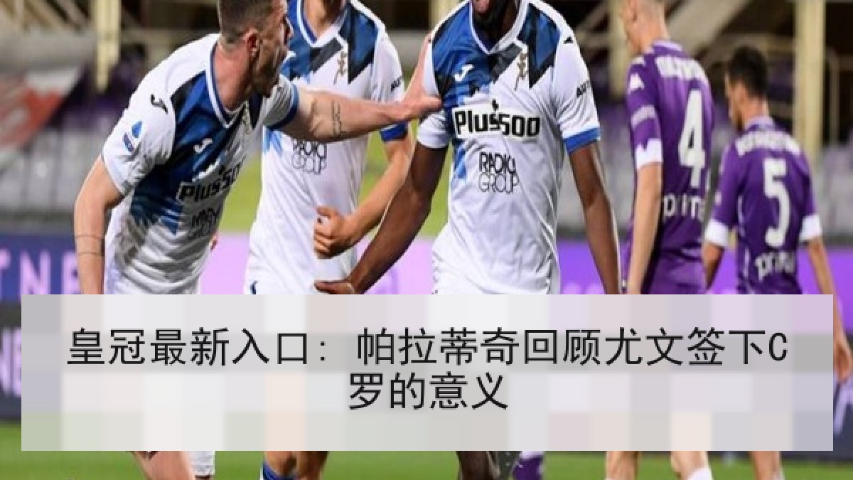 皇冠最新入口: 帕拉蒂奇回顾尤文签下C罗的意义