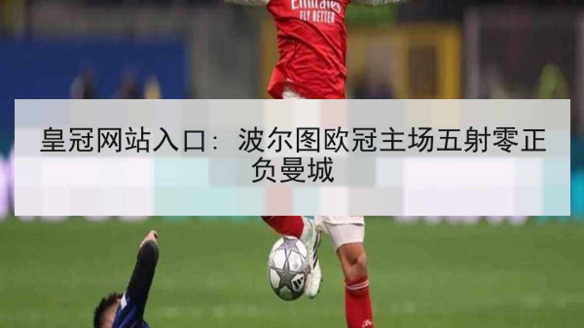皇冠网站入口: 波尔图欧冠主场五射零正负曼城 皇冠网站入口: 波尔图欧冠主场五射零正负曼城